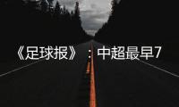 《足球报》	：中超最早7月18日开打 分两赛区