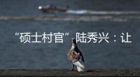 “硕士村官”陆秀兴：让“问题村”变为乡村治理示范村