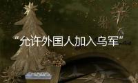 “允许外国人加入乌军”
，乌克兰罕见表态，德方	：40辆坦克即将抵乌