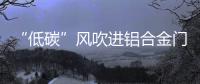 “低碳”风吹进铝合金门窗企业助力企业生根、萌芽