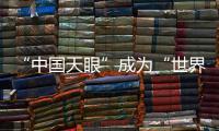 “中国天眼”成为“世界巨眼”：正式向全世界开放