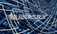 “清朗·网络戾气整治”专项行动启动
，打击网络厕所、开盒挂人等行为