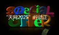 “天网2025”行动正式启动，具体有哪些部署
？