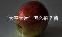 “太空大片”怎么拍？首次太空新闻摄影技艺运用研讨会举办