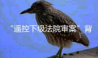 “遥控下级法院审案”背后：上级法院指导办案的边界
