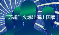 “苏超”火爆出圈！国家发改委�
：将出台政策支持群众性赛事活动