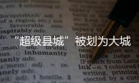 “超级县城”被划为大城市
，能有啥好处？