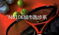 “NB10K城市跑步系列赛”北京站完赛，上半年赛程收官