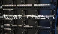 热浪袭来，广州破五月气温纪录，几乎追平全年高温纪录