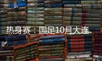 热身赛：国足10月大连对阵越南和乌兹别克