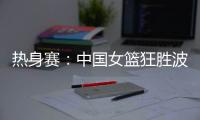 热身赛�：中国女篮狂胜波黑队 收获两连胜