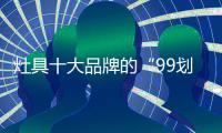 灶具十大品牌的“99划算节” ，已经“万事俱备 只欠东风”