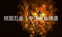 班固五金
：专注五金铸造	，做细分市场隐形冠军