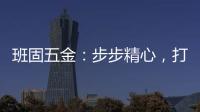 班固五金：步步精心，打造产品零缺陷高端品牌