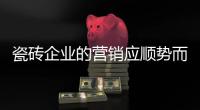 瓷砖企业的营销应顺势而变 才是正道