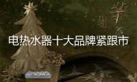 电热水器十大品牌紧跟市场步伐 不断更新发展理念