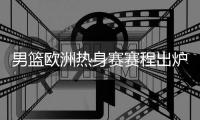 男篮欧洲热身赛赛程出炉！8天迎来4场激战	：央视暂无打算转播计划