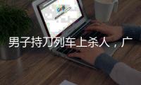 男子持刀列车上杀人，广铁集团通报