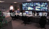 甘肃铅中毒患儿赴上海就医，医生初判：排出要20