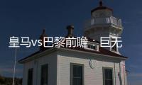 皇马vs巴黎前瞻�：巨无霸继续打怪，“老钱风”接受考验