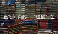 直播间卖药：“枷锁”在身	，难玩花样