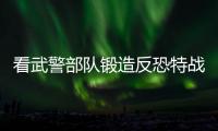 看武警部队锻造反恐特战力量