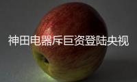 神田电器斥巨资登陆央视4大频道 携手百姓见证品牌的力量