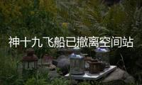 神十九飞船已撤离空间站，计划于今日中午返回东风着陆场