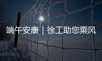 端午安康｜徐工助您乘风破浪
，不负“粽”望