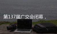 第137届广交会闭幕，多项指标刷新历史纪录