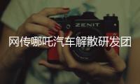 网传哪吒汽车解散研发团队：约200名员工正走离职流程