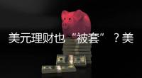 美元理财也“被套”
？美元半年贬值逾10%
，仍有投资者入场锁定超4%高息