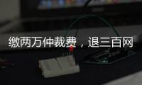 缴两万仲裁费，退三百网购款	：消费仲裁“霸王协议”