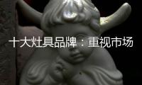 十大灶具品牌	：重视市场调研 紧抓消费者