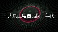 十大厨卫电器品牌：年代21m3澎湃核心技术为品质护航