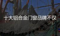 十大铝合金门窗品牌不仅颜值高，更重要的是这4点做得好