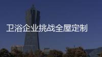 卫浴企业挑战全屋定制 大有可为