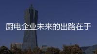 厨电企业未来的出路在于 找准用户需求解决用户痛点