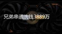 兄弟串通洗钱3889万，贪官洗钱都有哪些花样
？