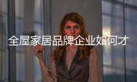 全屋家居品牌企业如何才能提高对消费者的吸引力?