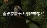 全铝家居十大品牌着眼战略控制成本