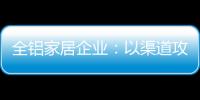 全铝家居企业�：以渠道攻市场 需权衡战略布局