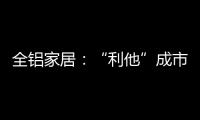 全铝家居
：“利他”成市场行为 “向善”成主流选择