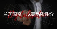 兰芝窗帘：以高品质性价比惊艳行业
