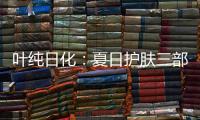 叶纯日化：夏日护肤三部曲，让你夏日炎炎无烦恼