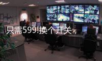 只需599!换个开关，实现全宅智能	，升级生活品质!