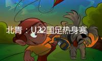 北青：U22国足热身赛调整为内部教学赛

，下月参加华山杯邀请赛