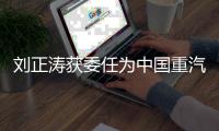 刘正涛获委任为中国重汽集团党委书记、董事长