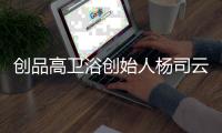 创品高卫浴创始人杨司云：艺术为媒
，引领卫浴新未来