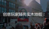 创意玩家臻尚实木地板
：时光隽永 匠心缔造